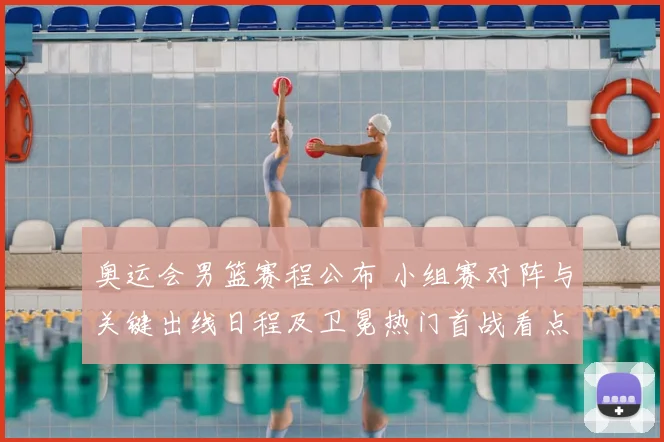 奥运会男篮赛程公布 小组赛对阵与关键出线日程及卫冕热门首战看点