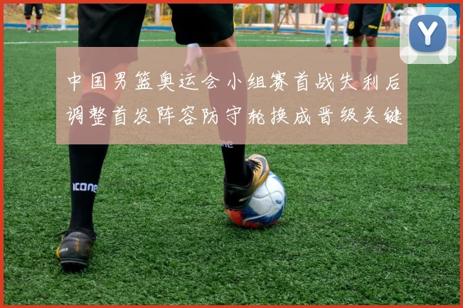 中国男篮奥运会小组赛首战失利后调整首发阵容防守轮换成晋级关键