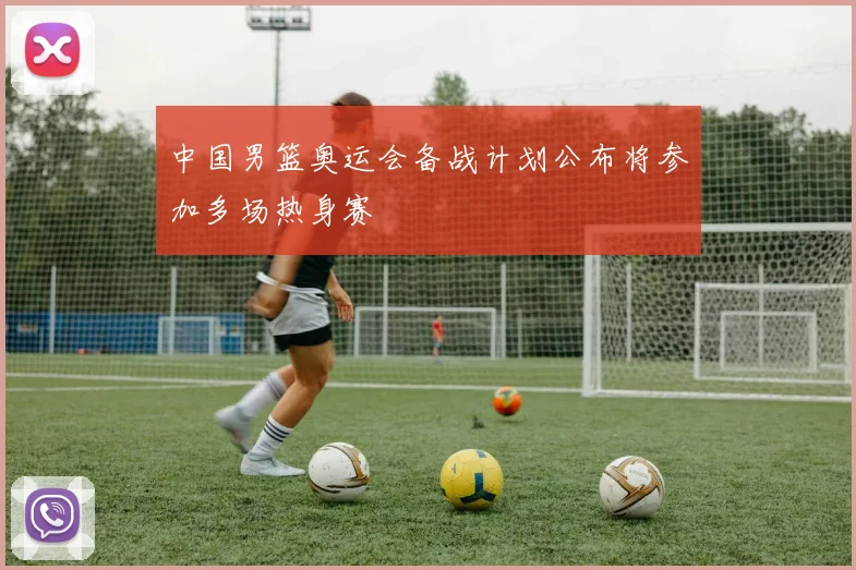 中国男篮奥运会备战计划公布将参加多场热身赛