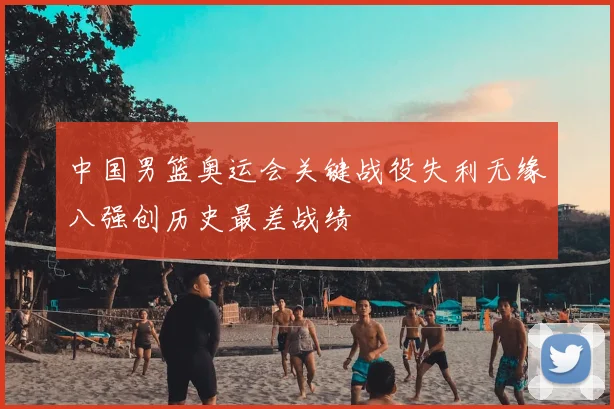 中国男篮奥运会关键战役失利无缘八强创历史最差战绩