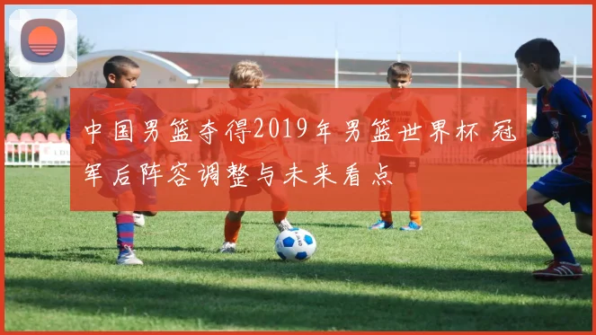 中国男篮夺得2019年男篮世界杯 冠军后阵容调整与未来看点