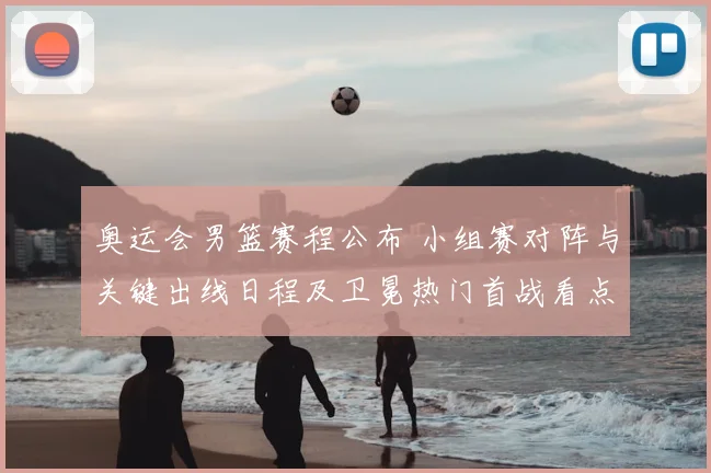 奥运会男篮赛程公布 小组赛对阵与关键出线日程及卫冕热门首战看点