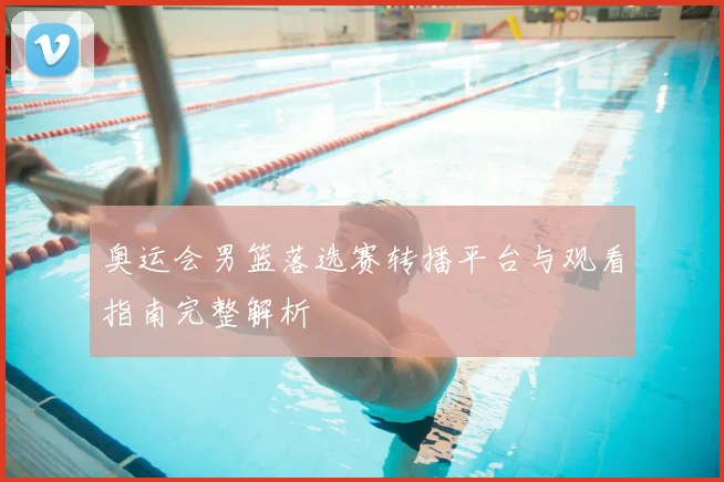 奥运会男篮落选赛转播平台与观看指南完整解析
