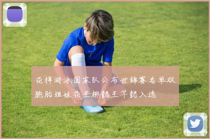 花样游泳国家队公布世锦赛名单双胞胎姐妹花王柳懿王芊懿入选