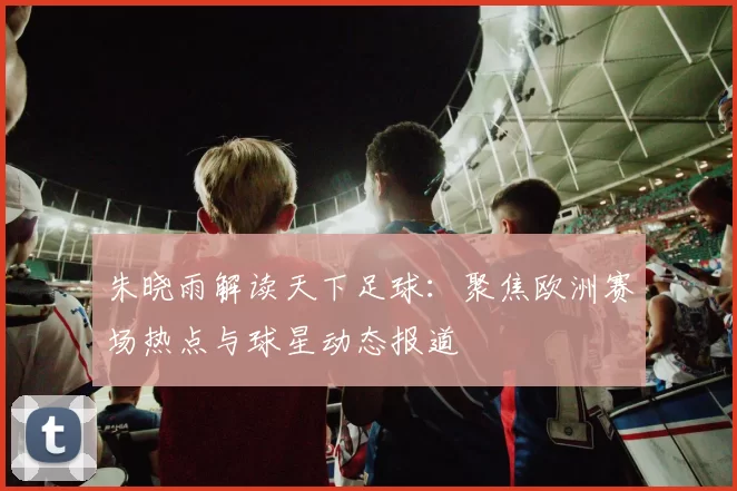 朱晓雨解读天下足球：聚焦欧洲赛场热点与球星动态报道