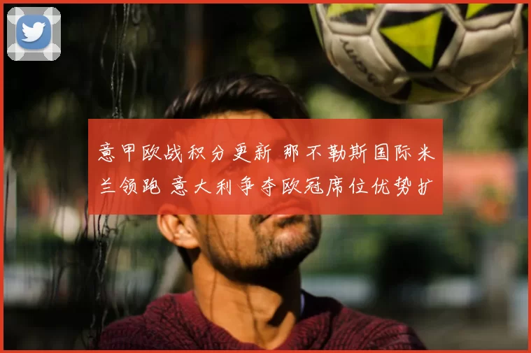 意甲欧战积分更新 那不勒斯国际米兰领跑 意大利争夺欧冠席位优势扩大