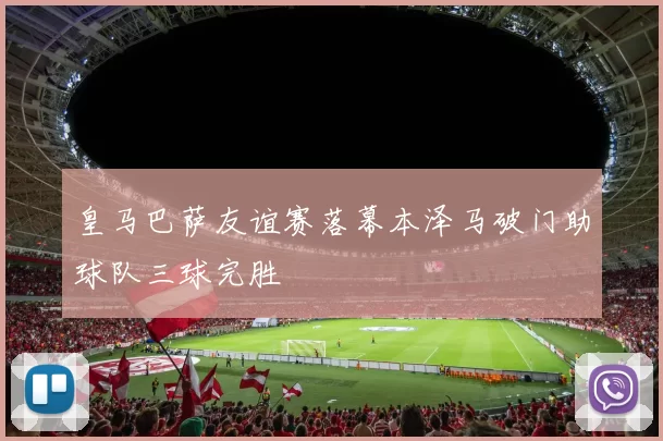 皇马巴萨友谊赛落幕本泽马破门助球队三球完胜