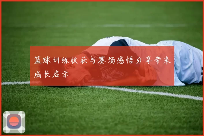 篮球训练收获与赛场感悟分享带来成长启示