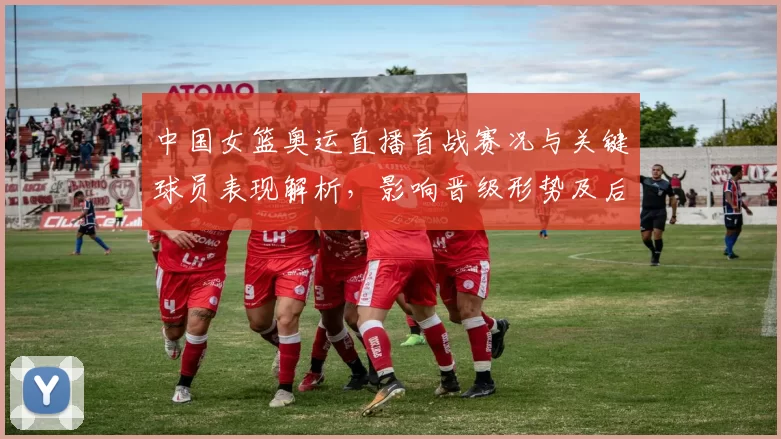 中国女篮奥运直播首战赛况与关键球员表现解析，影响晋级形势及后续对阵