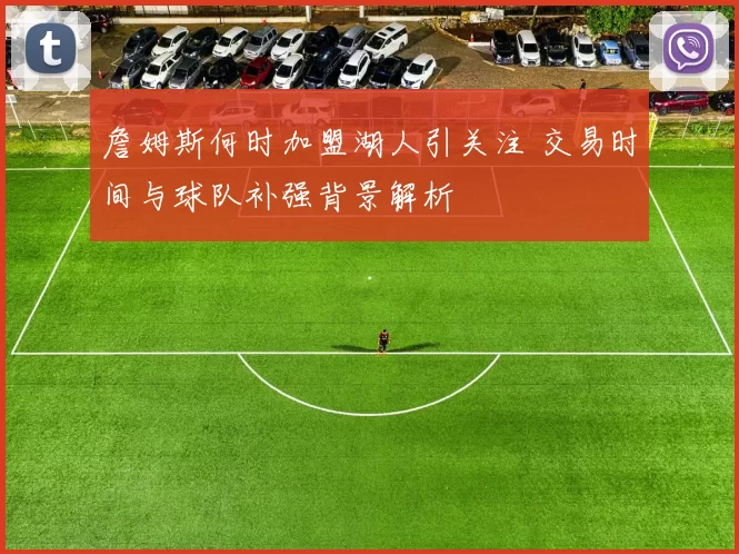 詹姆斯何时加盟湖人引关注 交易时间与球队补强背景解析