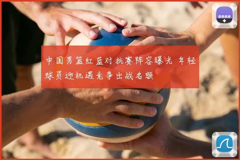 中国男篮红蓝对抗赛阵容曝光 年轻球员迎机遇竞争出战名额