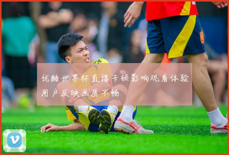 优酷世界杯直播卡顿影响观看体验用户反映画质不畅