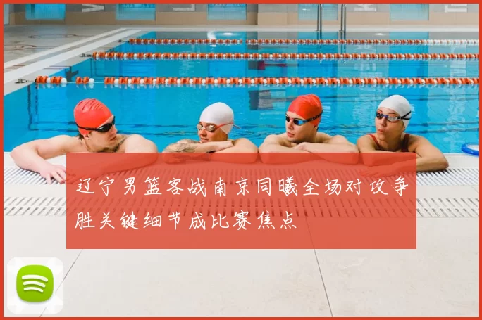辽宁男篮客战南京同曦全场对攻争胜关键细节成比赛焦点