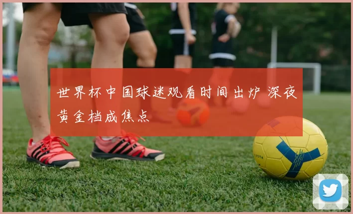世界杯中国球迷观看时间出炉 深夜黄金档成焦点