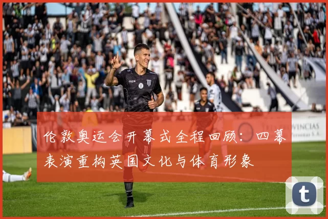 伦敦奥运会开幕式全程回顾：四幕表演重构英国文化与体育形象