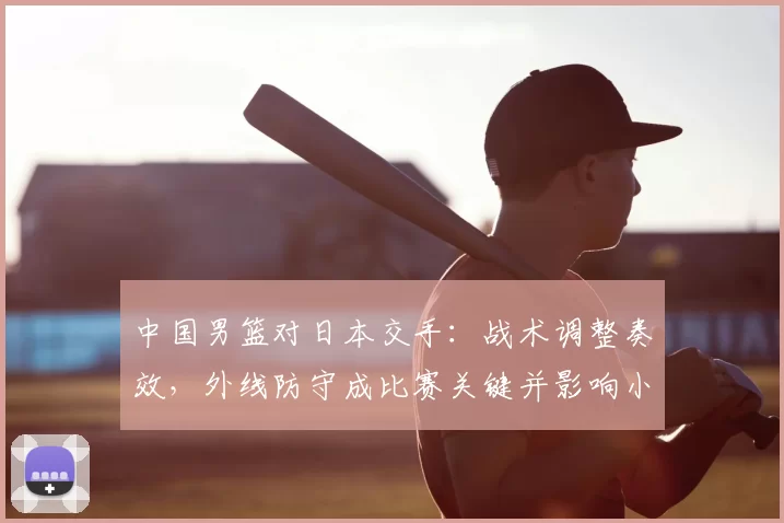 中国男篮对日本交手：战术调整奏效，外线防守成比赛关键并影响小组出线形势