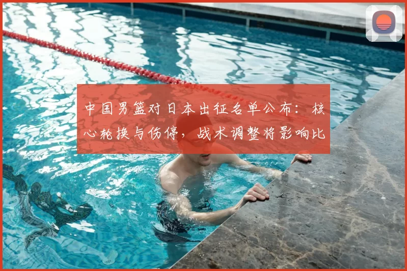 中国男篮对日本出征名单公布：核心轮换与伤停，战术调整将影响比赛走势