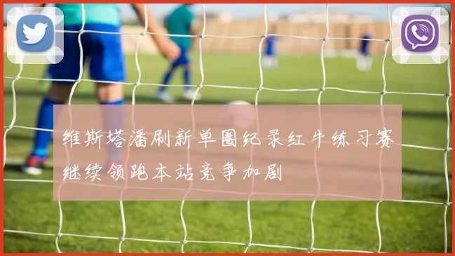 维斯塔潘刷新单圈纪录红牛练习赛继续领跑本站竞争加剧