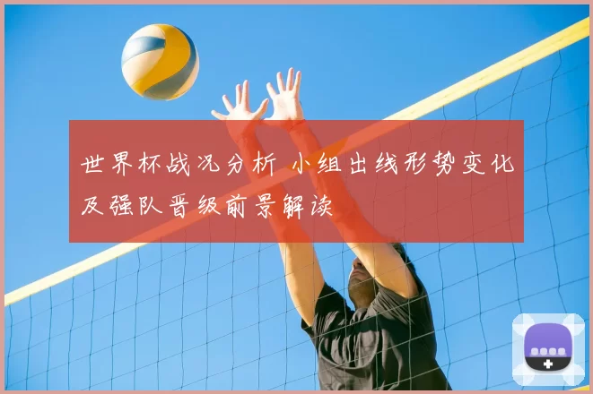 世界杯战况分析 小组出线形势变化及强队晋级前景解读