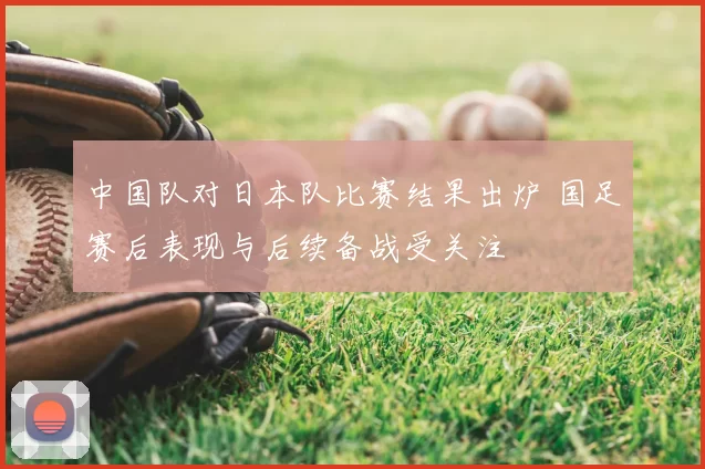 中国队对日本队比赛结果出炉 国足赛后表现与后续备战受关注