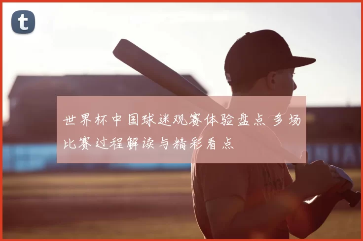 世界杯中国球迷观赛体验盘点 多场比赛过程解读与精彩看点