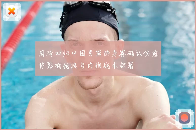 周琦回归中国男篮热身赛确认伤愈将影响轮换与内线战术部署