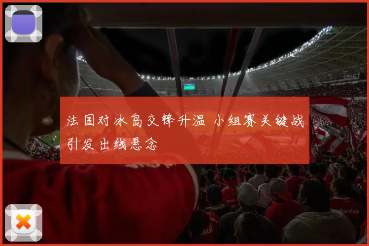 法国对冰岛交锋升温 小组赛关键战引发出线悬念