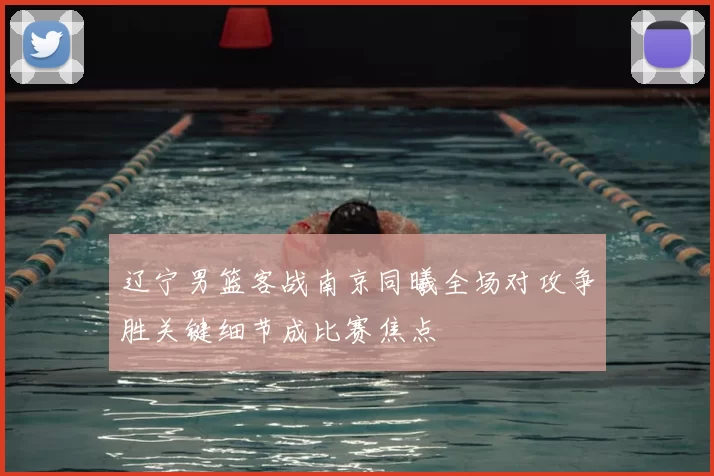 辽宁男篮客战南京同曦全场对攻争胜关键细节成比赛焦点
