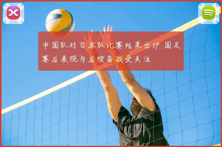 中国队对日本队比赛结果出炉 国足赛后表现与后续备战受关注