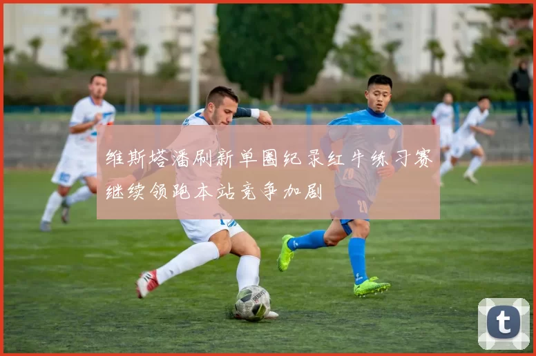 维斯塔潘刷新单圈纪录红牛练习赛继续领跑本站竞争加剧