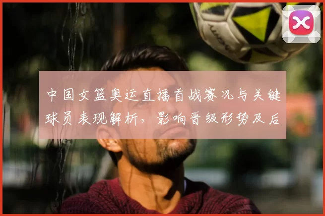 中国女篮奥运直播首战赛况与关键球员表现解析，影响晋级形势及后续对阵