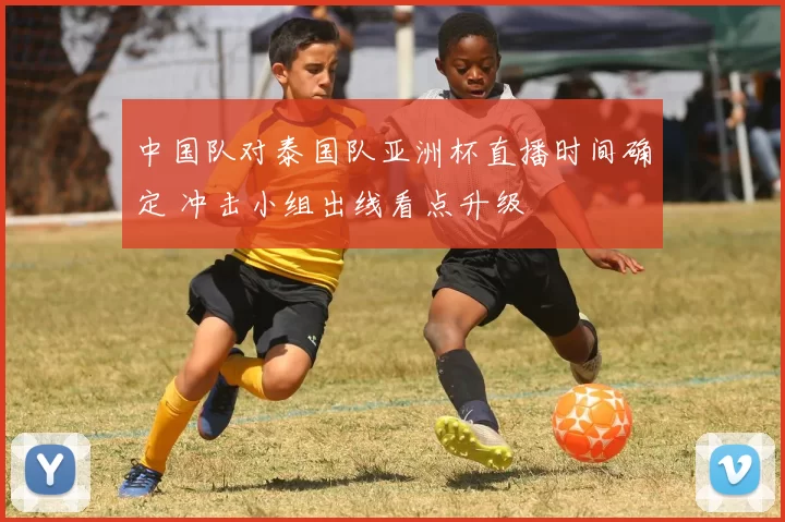 中国队对泰国队亚洲杯直播时间确定 冲击小组出线看点升级
