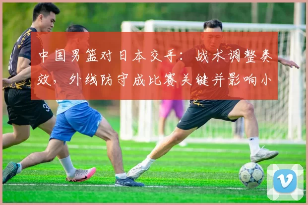 中国男篮对日本交手：战术调整奏效，外线防守成比赛关键并影响小组出线形势