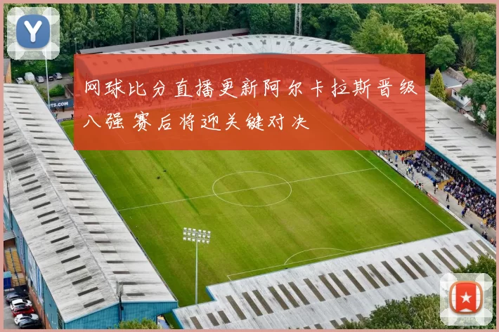 网球比分直播更新阿尔卡拉斯晋级八强 赛后将迎关键对决
