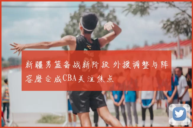 新疆男篮备战新阶段 外援调整与阵容磨合成CBA关注焦点