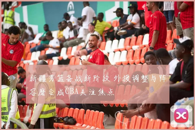 新疆男篮备战新阶段 外援调整与阵容磨合成CBA关注焦点