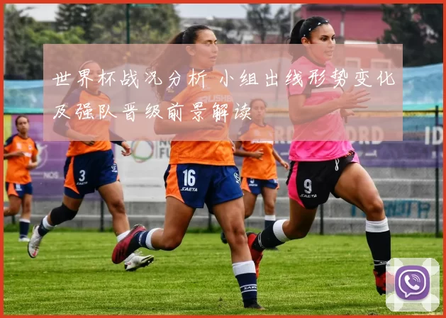 世界杯战况分析 小组出线形势变化及强队晋级前景解读