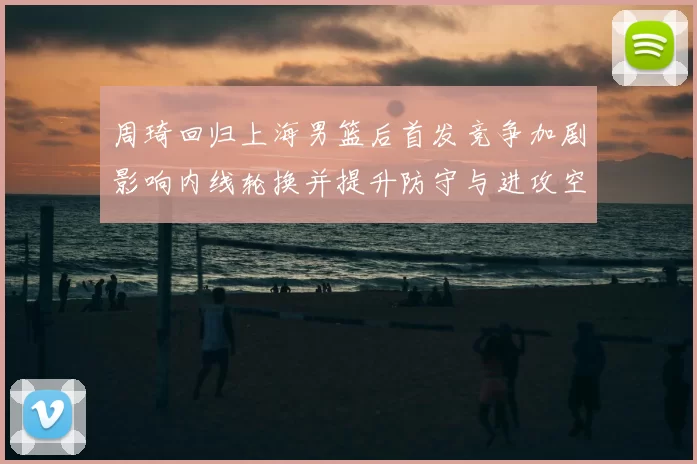 周琦回归上海男篮后首发竞争加剧影响内线轮换并提升防守与进攻空间