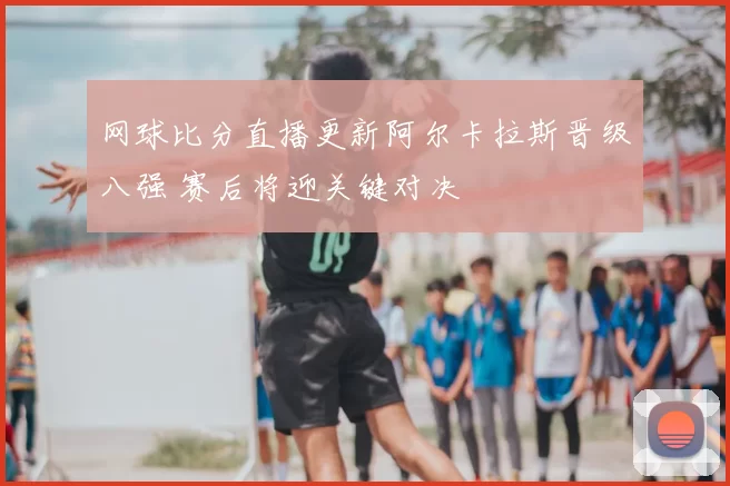 网球比分直播更新阿尔卡拉斯晋级八强 赛后将迎关键对决