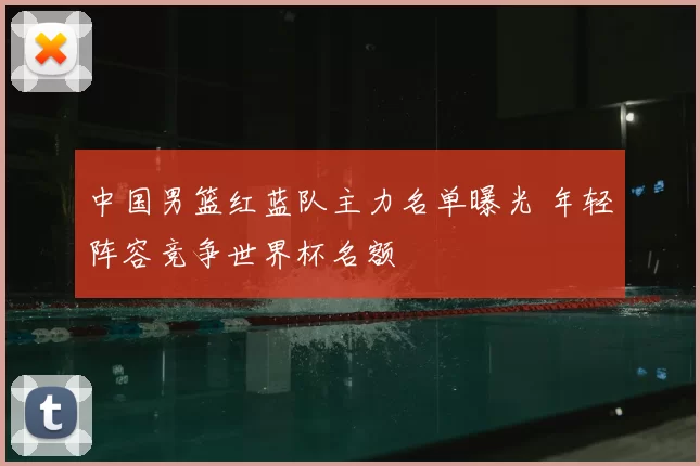 中国男篮红蓝队主力名单曝光 年轻阵容竞争世界杯名额