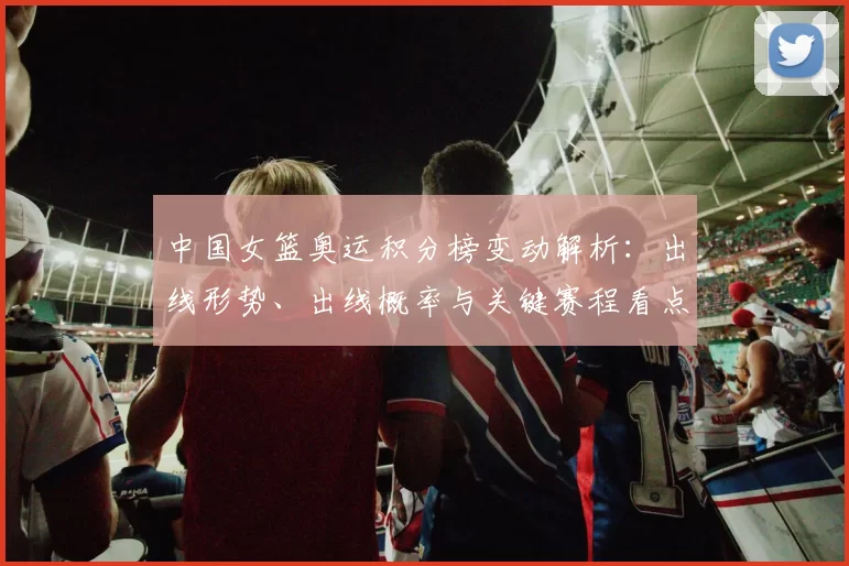 中国女篮奥运积分榜变动解析：出线形势、出线概率与关键赛程看点
