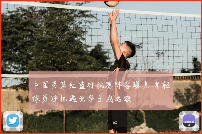 中国男篮红蓝对抗赛阵容曝光 年轻球员迎机遇竞争出战名额