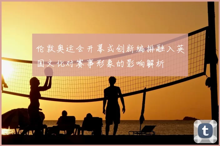 伦敦奥运会开幕式创新编排融入英国文化对赛事形象的影响解析