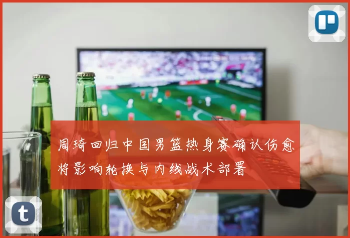 周琦回归中国男篮热身赛确认伤愈将影响轮换与内线战术部署