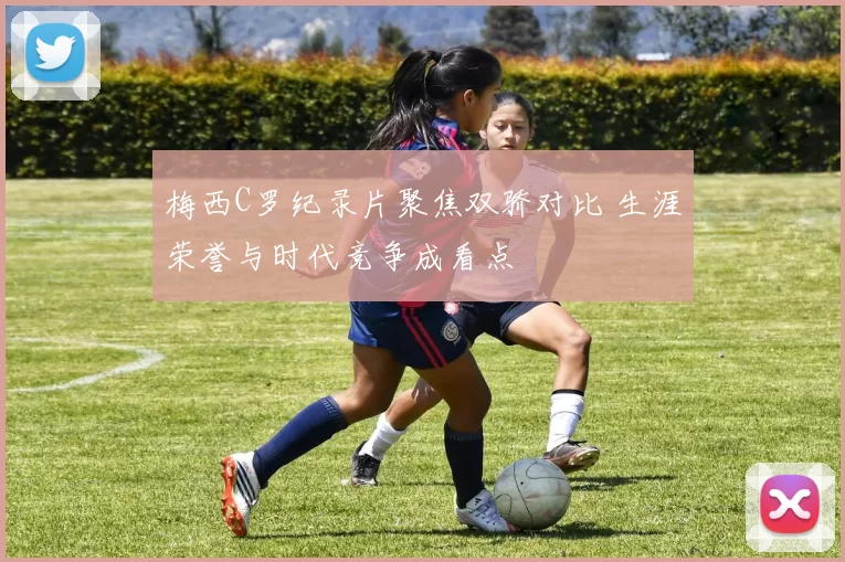 梅西C罗纪录片聚焦双骄对比 生涯荣誉与时代竞争成看点