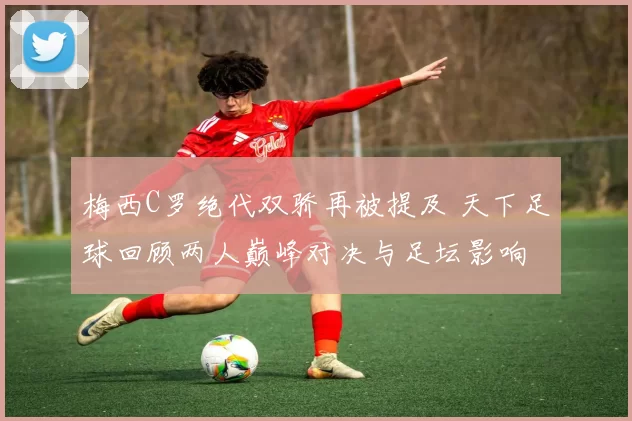 梅西C罗绝代双骄再被提及 天下足球回顾两人巅峰对决与足坛影响