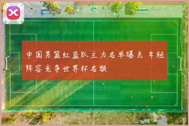 中国男篮红蓝队主力名单曝光 年轻阵容竞争世界杯名额