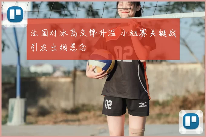 法国对冰岛交锋升温 小组赛关键战引发出线悬念