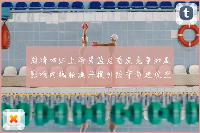 周琦回归上海男篮后首发竞争加剧影响内线轮换并提升防守与进攻空间